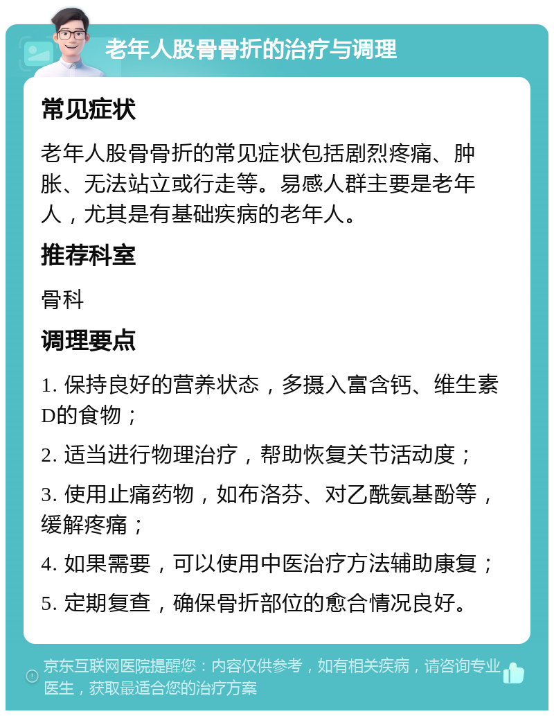 老年人股骨骨折的治疗与调理 常见症状 老年人股骨骨折的常见症状包括剧烈疼痛、肿胀、无法站立或行走等。易感人群主要是老年人，尤其是有基础疾病的老年人。 推荐科室 骨科 调理要点 1. 保持良好的营养状态，多摄入富含钙、维生素D的食物； 2. 适当进行物理治疗，帮助恢复关节活动度； 3. 使用止痛药物，如布洛芬、对乙酰氨基酚等，缓解疼痛； 4. 如果需要，可以使用中医治疗方法辅助康复； 5. 定期复查，确保骨折部位的愈合情况良好。