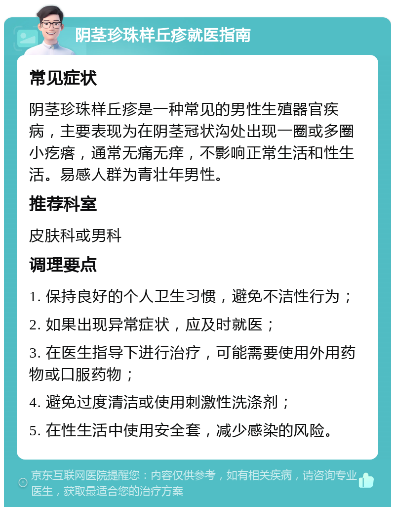 阴茎珍珠样丘疹就医指南 常见症状 阴茎珍珠样丘疹是一种常见的男性生殖器官疾病，主要表现为在阴茎冠状沟处出现一圈或多圈小疙瘩，通常无痛无痒，不影响正常生活和性生活。易感人群为青壮年男性。 推荐科室 皮肤科或男科 调理要点 1. 保持良好的个人卫生习惯，避免不洁性行为； 2. 如果出现异常症状，应及时就医； 3. 在医生指导下进行治疗，可能需要使用外用药物或口服药物； 4. 避免过度清洁或使用刺激性洗涤剂； 5. 在性生活中使用安全套，减少感染的风险。