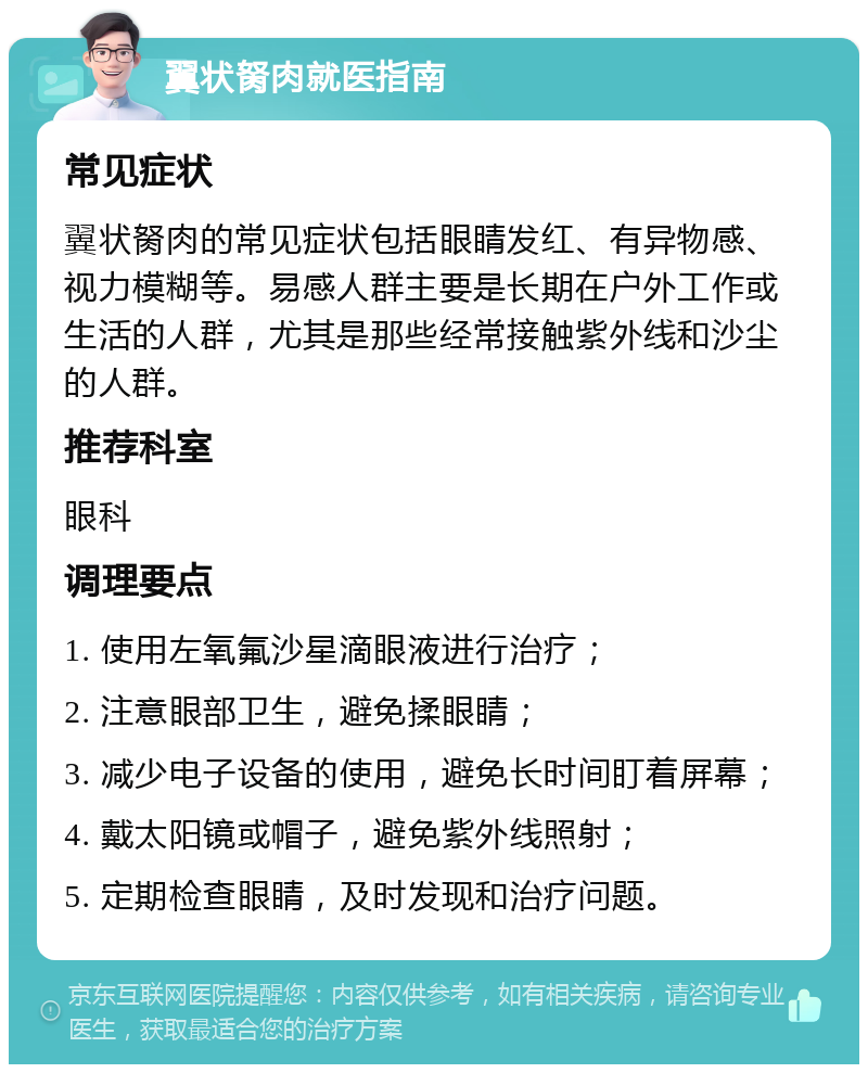 翼状胬肉就医指南 常见症状 翼状胬肉的常见症状包括眼睛发红、有异物感、视力模糊等。易感人群主要是长期在户外工作或生活的人群，尤其是那些经常接触紫外线和沙尘的人群。 推荐科室 眼科 调理要点 1. 使用左氧氟沙星滴眼液进行治疗； 2. 注意眼部卫生，避免揉眼睛； 3. 减少电子设备的使用，避免长时间盯着屏幕； 4. 戴太阳镜或帽子，避免紫外线照射； 5. 定期检查眼睛，及时发现和治疗问题。