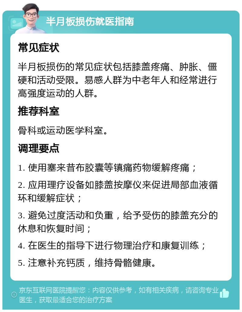 半月板损伤就医指南 常见症状 半月板损伤的常见症状包括膝盖疼痛、肿胀、僵硬和活动受限。易感人群为中老年人和经常进行高强度运动的人群。 推荐科室 骨科或运动医学科室。 调理要点 1. 使用塞来昔布胶囊等镇痛药物缓解疼痛； 2. 应用理疗设备如膝盖按摩仪来促进局部血液循环和缓解症状； 3. 避免过度活动和负重，给予受伤的膝盖充分的休息和恢复时间； 4. 在医生的指导下进行物理治疗和康复训练； 5. 注意补充钙质，维持骨骼健康。