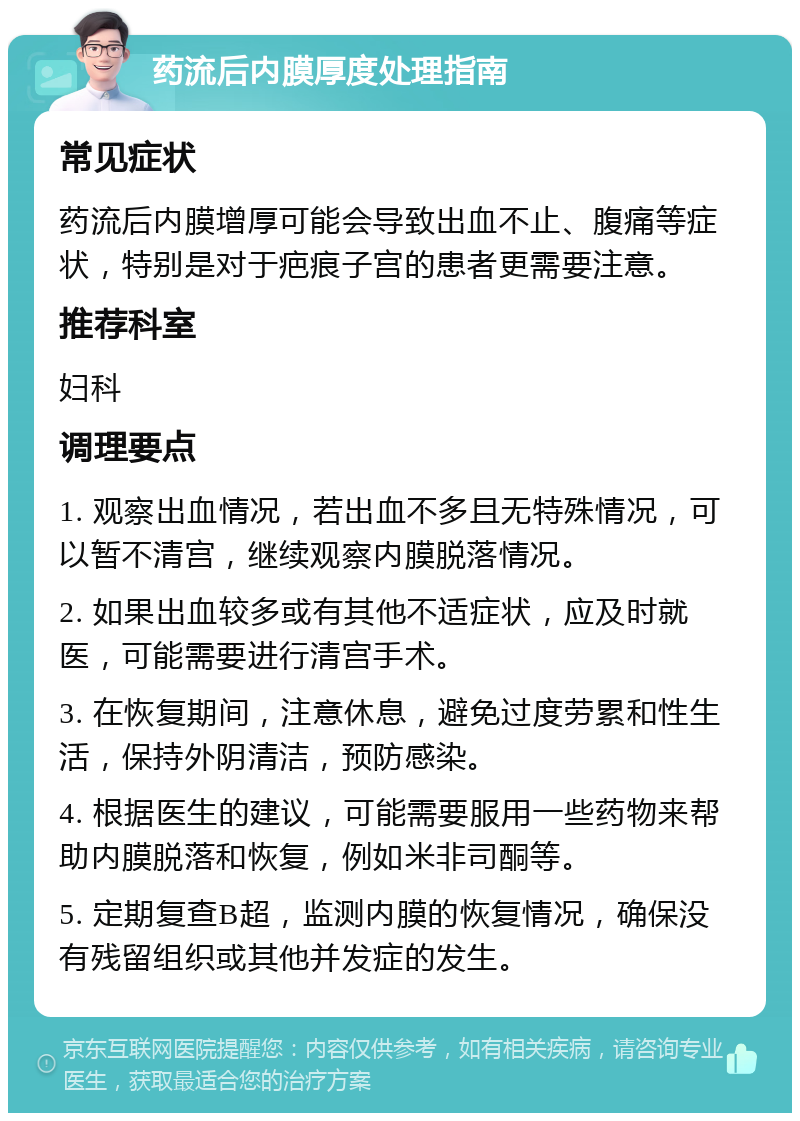 药流后内膜厚度处理指南 常见症状 药流后内膜增厚可能会导致出血不止、腹痛等症状，特别是对于疤痕子宫的患者更需要注意。 推荐科室 妇科 调理要点 1. 观察出血情况，若出血不多且无特殊情况，可以暂不清宫，继续观察内膜脱落情况。 2. 如果出血较多或有其他不适症状，应及时就医，可能需要进行清宫手术。 3. 在恢复期间，注意休息，避免过度劳累和性生活，保持外阴清洁，预防感染。 4. 根据医生的建议，可能需要服用一些药物来帮助内膜脱落和恢复，例如米非司酮等。 5. 定期复查B超，监测内膜的恢复情况，确保没有残留组织或其他并发症的发生。