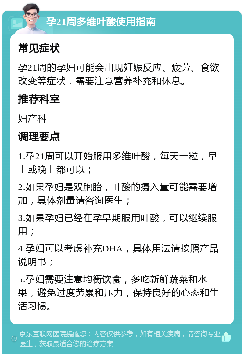 孕21周多维叶酸使用指南 常见症状 孕21周的孕妇可能会出现妊娠反应、疲劳、食欲改变等症状，需要注意营养补充和休息。 推荐科室 妇产科 调理要点 1.孕21周可以开始服用多维叶酸，每天一粒，早上或晚上都可以； 2.如果孕妇是双胞胎，叶酸的摄入量可能需要增加，具体剂量请咨询医生； 3.如果孕妇已经在孕早期服用叶酸，可以继续服用； 4.孕妇可以考虑补充DHA，具体用法请按照产品说明书； 5.孕妇需要注意均衡饮食，多吃新鲜蔬菜和水果，避免过度劳累和压力，保持良好的心态和生活习惯。