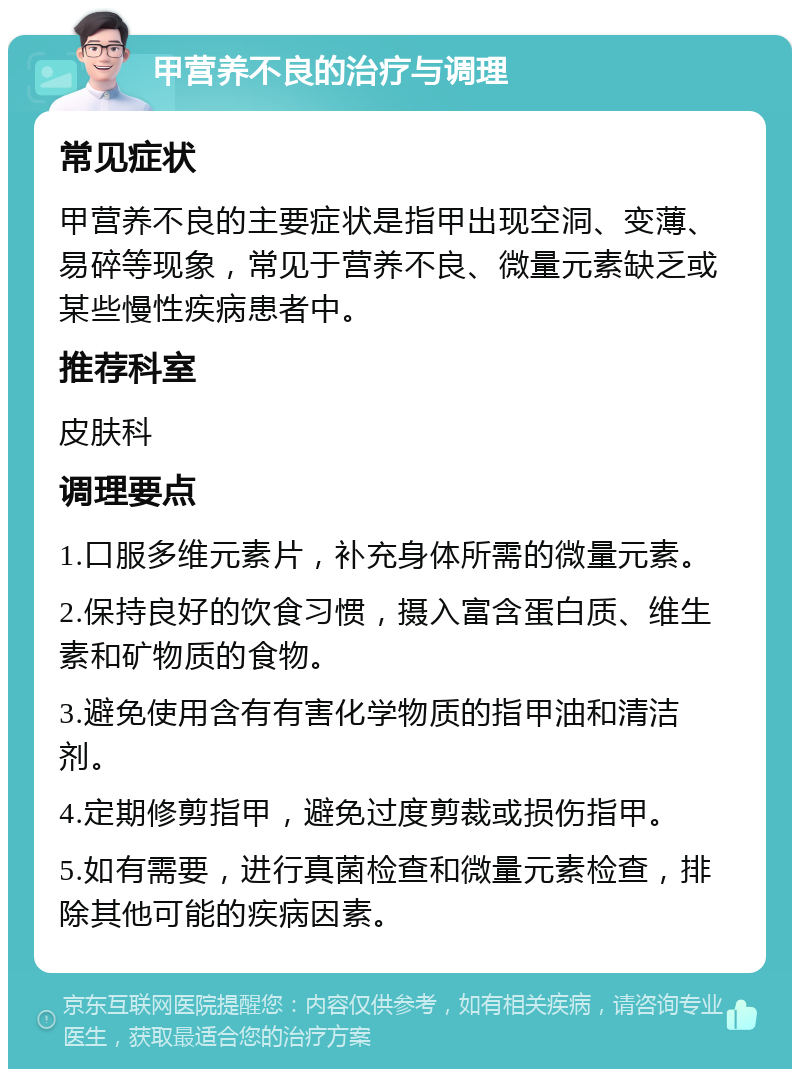 甲营养不良的治疗与调理 常见症状 甲营养不良的主要症状是指甲出现空洞、变薄、易碎等现象，常见于营养不良、微量元素缺乏或某些慢性疾病患者中。 推荐科室 皮肤科 调理要点 1.口服多维元素片，补充身体所需的微量元素。 2.保持良好的饮食习惯，摄入富含蛋白质、维生素和矿物质的食物。 3.避免使用含有有害化学物质的指甲油和清洁剂。 4.定期修剪指甲，避免过度剪裁或损伤指甲。 5.如有需要，进行真菌检查和微量元素检查，排除其他可能的疾病因素。