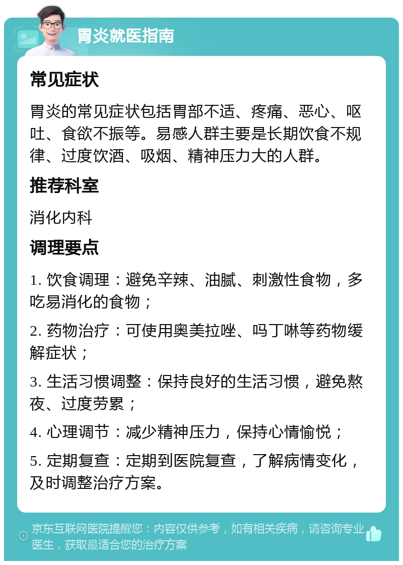 胃炎就医指南 常见症状 胃炎的常见症状包括胃部不适、疼痛、恶心、呕吐、食欲不振等。易感人群主要是长期饮食不规律、过度饮酒、吸烟、精神压力大的人群。 推荐科室 消化内科 调理要点 1. 饮食调理：避免辛辣、油腻、刺激性食物，多吃易消化的食物； 2. 药物治疗：可使用奥美拉唑、吗丁啉等药物缓解症状； 3. 生活习惯调整：保持良好的生活习惯，避免熬夜、过度劳累； 4. 心理调节：减少精神压力，保持心情愉悦； 5. 定期复查：定期到医院复查，了解病情变化，及时调整治疗方案。