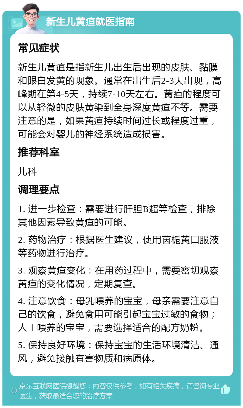 新生儿黄疸就医指南 常见症状 新生儿黄疸是指新生儿出生后出现的皮肤、黏膜和眼白发黄的现象。通常在出生后2-3天出现，高峰期在第4-5天，持续7-10天左右。黄疸的程度可以从轻微的皮肤黄染到全身深度黄疸不等。需要注意的是，如果黄疸持续时间过长或程度过重，可能会对婴儿的神经系统造成损害。 推荐科室 儿科 调理要点 1. 进一步检查：需要进行肝胆B超等检查，排除其他因素导致黄疸的可能。 2. 药物治疗：根据医生建议，使用茵栀黄口服液等药物进行治疗。 3. 观察黄疸变化：在用药过程中，需要密切观察黄疸的变化情况，定期复查。 4. 注意饮食：母乳喂养的宝宝，母亲需要注意自己的饮食，避免食用可能引起宝宝过敏的食物；人工喂养的宝宝，需要选择适合的配方奶粉。 5. 保持良好环境：保持宝宝的生活环境清洁、通风，避免接触有害物质和病原体。