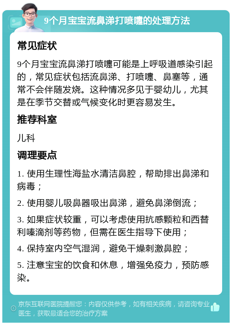 9个月宝宝流鼻涕打喷嚏的处理方法 常见症状 9个月宝宝流鼻涕打喷嚏可能是上呼吸道感染引起的，常见症状包括流鼻涕、打喷嚏、鼻塞等，通常不会伴随发烧。这种情况多见于婴幼儿，尤其是在季节交替或气候变化时更容易发生。 推荐科室 儿科 调理要点 1. 使用生理性海盐水清洁鼻腔，帮助排出鼻涕和病毒； 2. 使用婴儿吸鼻器吸出鼻涕，避免鼻涕倒流； 3. 如果症状较重，可以考虑使用抗感颗粒和西替利嗪滴剂等药物，但需在医生指导下使用； 4. 保持室内空气湿润，避免干燥刺激鼻腔； 5. 注意宝宝的饮食和休息，增强免疫力，预防感染。