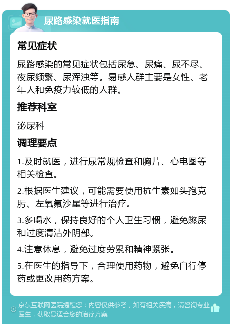 尿路感染就医指南 常见症状 尿路感染的常见症状包括尿急、尿痛、尿不尽、夜尿频繁、尿浑浊等。易感人群主要是女性、老年人和免疫力较低的人群。 推荐科室 泌尿科 调理要点 1.及时就医，进行尿常规检查和胸片、心电图等相关检查。 2.根据医生建议，可能需要使用抗生素如头孢克肟、左氧氟沙星等进行治疗。 3.多喝水，保持良好的个人卫生习惯，避免憋尿和过度清洁外阴部。 4.注意休息，避免过度劳累和精神紧张。 5.在医生的指导下，合理使用药物，避免自行停药或更改用药方案。