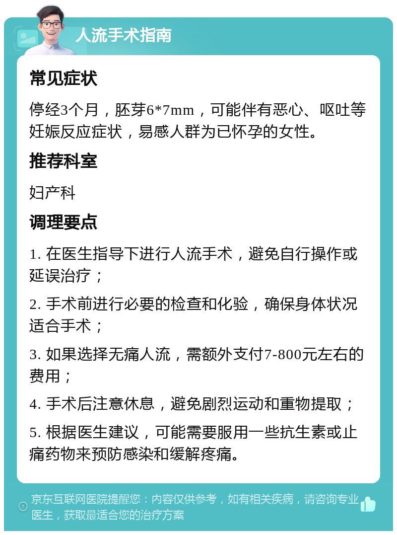 人流手术指南 常见症状 停经3个月，胚芽6*7mm，可能伴有恶心、呕吐等妊娠反应症状，易感人群为已怀孕的女性。 推荐科室 妇产科 调理要点 1. 在医生指导下进行人流手术，避免自行操作或延误治疗； 2. 手术前进行必要的检查和化验，确保身体状况适合手术； 3. 如果选择无痛人流，需额外支付7-800元左右的费用； 4. 手术后注意休息，避免剧烈运动和重物提取； 5. 根据医生建议，可能需要服用一些抗生素或止痛药物来预防感染和缓解疼痛。