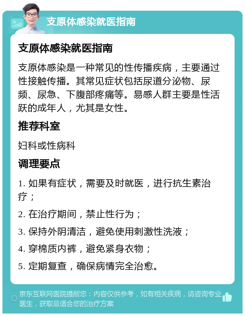 支原体感染就医指南 支原体感染就医指南 支原体感染是一种常见的性传播疾病，主要通过性接触传播。其常见症状包括尿道分泌物、尿频、尿急、下腹部疼痛等。易感人群主要是性活跃的成年人，尤其是女性。 推荐科室 妇科或性病科 调理要点 1. 如果有症状，需要及时就医，进行抗生素治疗； 2. 在治疗期间，禁止性行为； 3. 保持外阴清洁，避免使用刺激性洗液； 4. 穿棉质内裤，避免紧身衣物； 5. 定期复查，确保病情完全治愈。