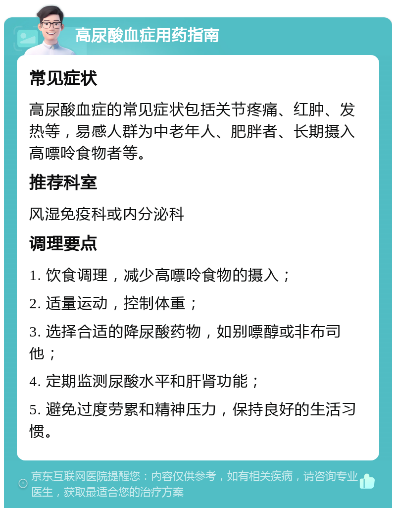 高尿酸血症用药指南 常见症状 高尿酸血症的常见症状包括关节疼痛、红肿、发热等，易感人群为中老年人、肥胖者、长期摄入高嘌呤食物者等。 推荐科室 风湿免疫科或内分泌科 调理要点 1. 饮食调理，减少高嘌呤食物的摄入； 2. 适量运动，控制体重； 3. 选择合适的降尿酸药物，如别嘌醇或非布司他； 4. 定期监测尿酸水平和肝肾功能； 5. 避免过度劳累和精神压力，保持良好的生活习惯。