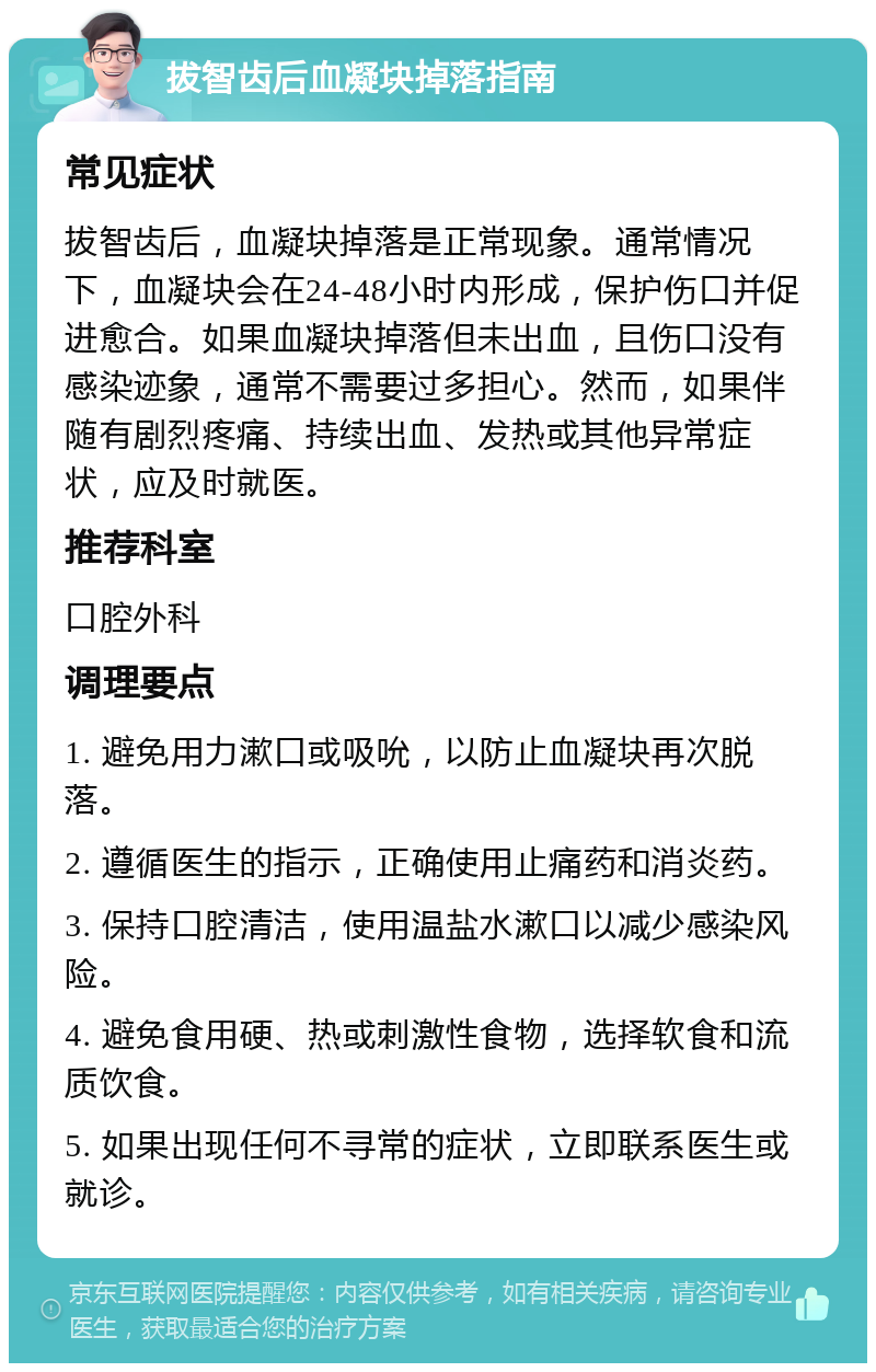 拔智齿后血凝块掉落指南 常见症状 拔智齿后，血凝块掉落是正常现象。通常情况下，血凝块会在24-48小时内形成，保护伤口并促进愈合。如果血凝块掉落但未出血，且伤口没有感染迹象，通常不需要过多担心。然而，如果伴随有剧烈疼痛、持续出血、发热或其他异常症状，应及时就医。 推荐科室 口腔外科 调理要点 1. 避免用力漱口或吸吮，以防止血凝块再次脱落。 2. 遵循医生的指示，正确使用止痛药和消炎药。 3. 保持口腔清洁，使用温盐水漱口以减少感染风险。 4. 避免食用硬、热或刺激性食物，选择软食和流质饮食。 5. 如果出现任何不寻常的症状，立即联系医生或就诊。