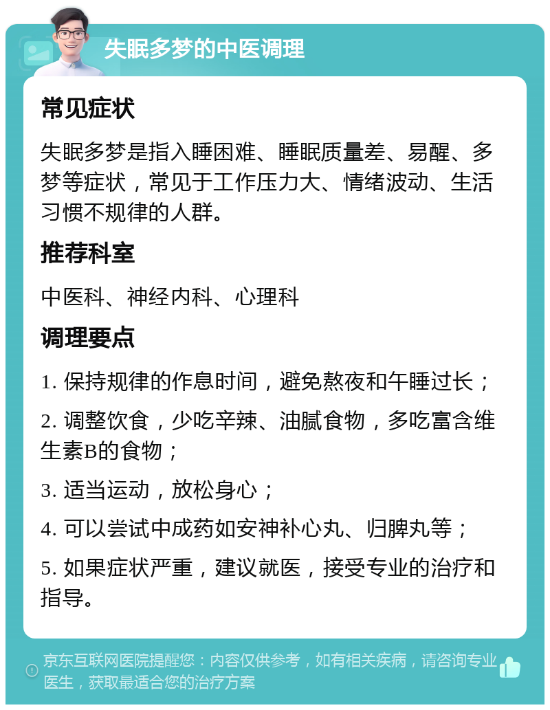 失眠多梦的中医调理 常见症状 失眠多梦是指入睡困难、睡眠质量差、易醒、多梦等症状，常见于工作压力大、情绪波动、生活习惯不规律的人群。 推荐科室 中医科、神经内科、心理科 调理要点 1. 保持规律的作息时间，避免熬夜和午睡过长； 2. 调整饮食，少吃辛辣、油腻食物，多吃富含维生素B的食物； 3. 适当运动，放松身心； 4. 可以尝试中成药如安神补心丸、归脾丸等； 5. 如果症状严重，建议就医，接受专业的治疗和指导。