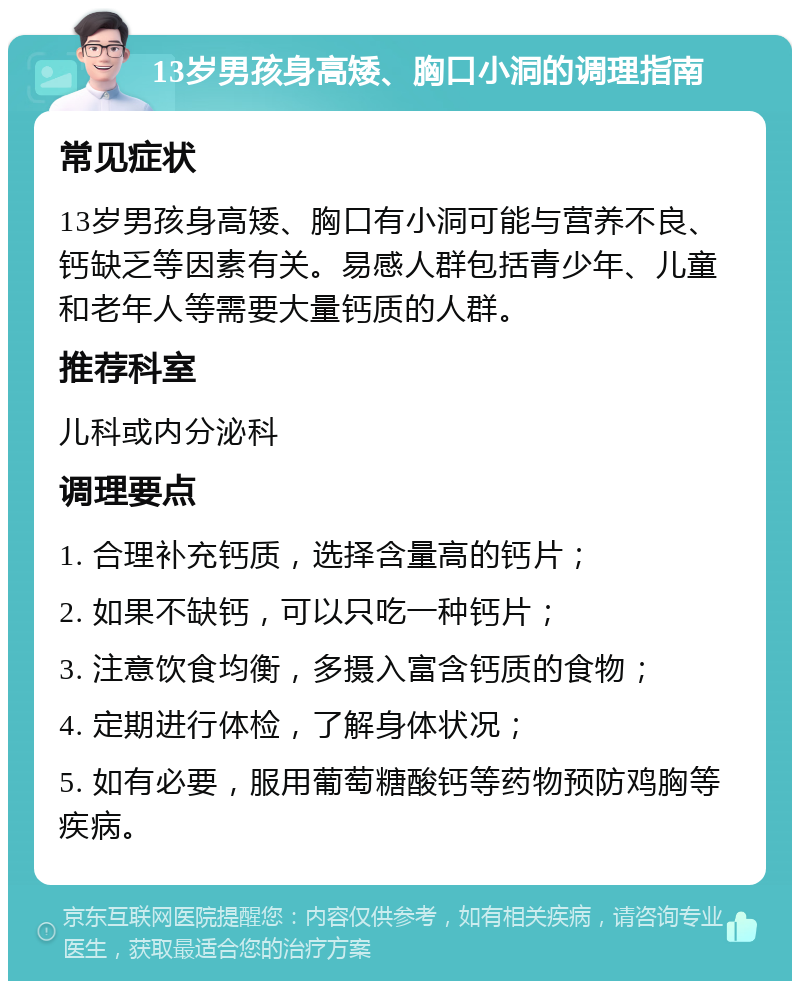 13岁男孩身高矮、胸口小洞的调理指南 常见症状 13岁男孩身高矮、胸口有小洞可能与营养不良、钙缺乏等因素有关。易感人群包括青少年、儿童和老年人等需要大量钙质的人群。 推荐科室 儿科或内分泌科 调理要点 1. 合理补充钙质，选择含量高的钙片； 2. 如果不缺钙，可以只吃一种钙片； 3. 注意饮食均衡，多摄入富含钙质的食物； 4. 定期进行体检，了解身体状况； 5. 如有必要，服用葡萄糖酸钙等药物预防鸡胸等疾病。