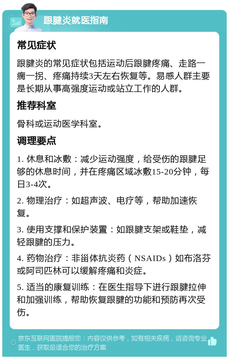 跟腱炎就医指南 常见症状 跟腱炎的常见症状包括运动后跟腱疼痛、走路一瘸一拐、疼痛持续3天左右恢复等。易感人群主要是长期从事高强度运动或站立工作的人群。 推荐科室 骨科或运动医学科室。 调理要点 1. 休息和冰敷：减少运动强度，给受伤的跟腱足够的休息时间，并在疼痛区域冰敷15-20分钟，每日3-4次。 2. 物理治疗：如超声波、电疗等，帮助加速恢复。 3. 使用支撑和保护装置：如跟腱支架或鞋垫，减轻跟腱的压力。 4. 药物治疗：非甾体抗炎药（NSAIDs）如布洛芬或阿司匹林可以缓解疼痛和炎症。 5. 适当的康复训练：在医生指导下进行跟腱拉伸和加强训练，帮助恢复跟腱的功能和预防再次受伤。