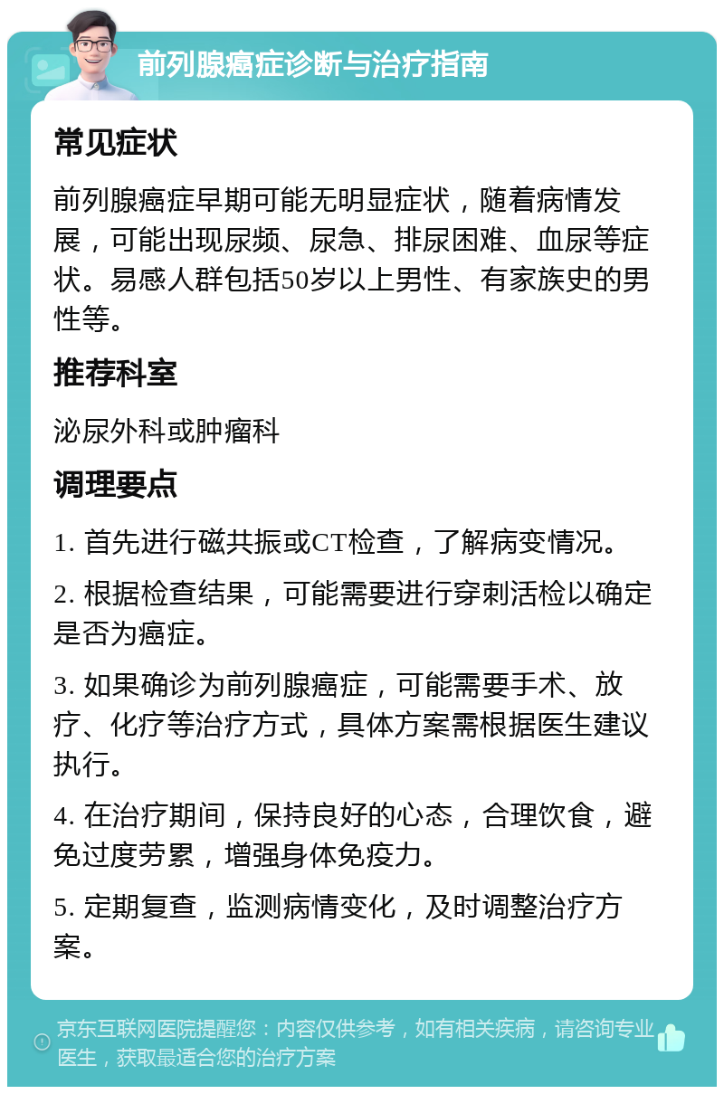 前列腺癌症诊断与治疗指南 常见症状 前列腺癌症早期可能无明显症状，随着病情发展，可能出现尿频、尿急、排尿困难、血尿等症状。易感人群包括50岁以上男性、有家族史的男性等。 推荐科室 泌尿外科或肿瘤科 调理要点 1. 首先进行磁共振或CT检查，了解病变情况。 2. 根据检查结果，可能需要进行穿刺活检以确定是否为癌症。 3. 如果确诊为前列腺癌症，可能需要手术、放疗、化疗等治疗方式，具体方案需根据医生建议执行。 4. 在治疗期间，保持良好的心态，合理饮食，避免过度劳累，增强身体免疫力。 5. 定期复查，监测病情变化，及时调整治疗方案。