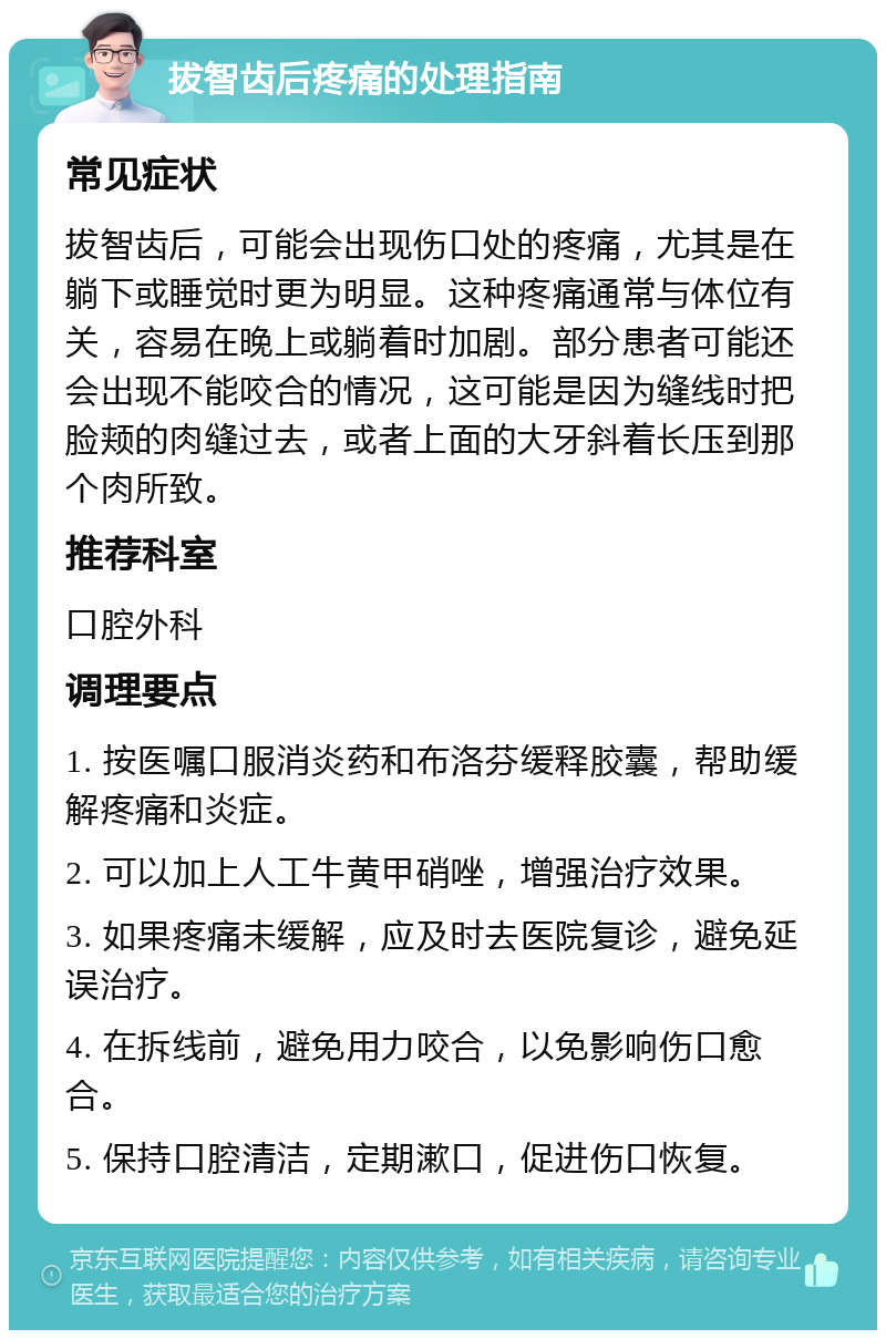 拔智齿后疼痛的处理指南 常见症状 拔智齿后，可能会出现伤口处的疼痛，尤其是在躺下或睡觉时更为明显。这种疼痛通常与体位有关，容易在晚上或躺着时加剧。部分患者可能还会出现不能咬合的情况，这可能是因为缝线时把脸颊的肉缝过去，或者上面的大牙斜着长压到那个肉所致。 推荐科室 口腔外科 调理要点 1. 按医嘱口服消炎药和布洛芬缓释胶囊，帮助缓解疼痛和炎症。 2. 可以加上人工牛黄甲硝唑，增强治疗效果。 3. 如果疼痛未缓解，应及时去医院复诊，避免延误治疗。 4. 在拆线前，避免用力咬合，以免影响伤口愈合。 5. 保持口腔清洁，定期漱口，促进伤口恢复。