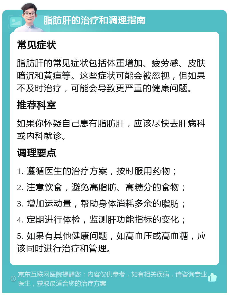 脂肪肝的治疗和调理指南 常见症状 脂肪肝的常见症状包括体重增加、疲劳感、皮肤暗沉和黄疸等。这些症状可能会被忽视，但如果不及时治疗，可能会导致更严重的健康问题。 推荐科室 如果你怀疑自己患有脂肪肝，应该尽快去肝病科或内科就诊。 调理要点 1. 遵循医生的治疗方案，按时服用药物； 2. 注意饮食，避免高脂肪、高糖分的食物； 3. 增加运动量，帮助身体消耗多余的脂肪； 4. 定期进行体检，监测肝功能指标的变化； 5. 如果有其他健康问题，如高血压或高血糖，应该同时进行治疗和管理。