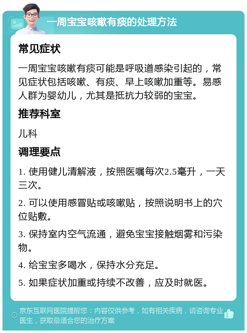 一周宝宝咳嗽有痰的处理方法 常见症状 一周宝宝咳嗽有痰可能是呼吸道感染引起的，常见症状包括咳嗽、有痰、早上咳嗽加重等。易感人群为婴幼儿，尤其是抵抗力较弱的宝宝。 推荐科室 儿科 调理要点 1. 使用健儿清解液，按照医嘱每次2.5毫升，一天三次。 2. 可以使用感冒贴或咳嗽贴，按照说明书上的穴位贴敷。 3. 保持室内空气流通，避免宝宝接触烟雾和污染物。 4. 给宝宝多喝水，保持水分充足。 5. 如果症状加重或持续不改善，应及时就医。