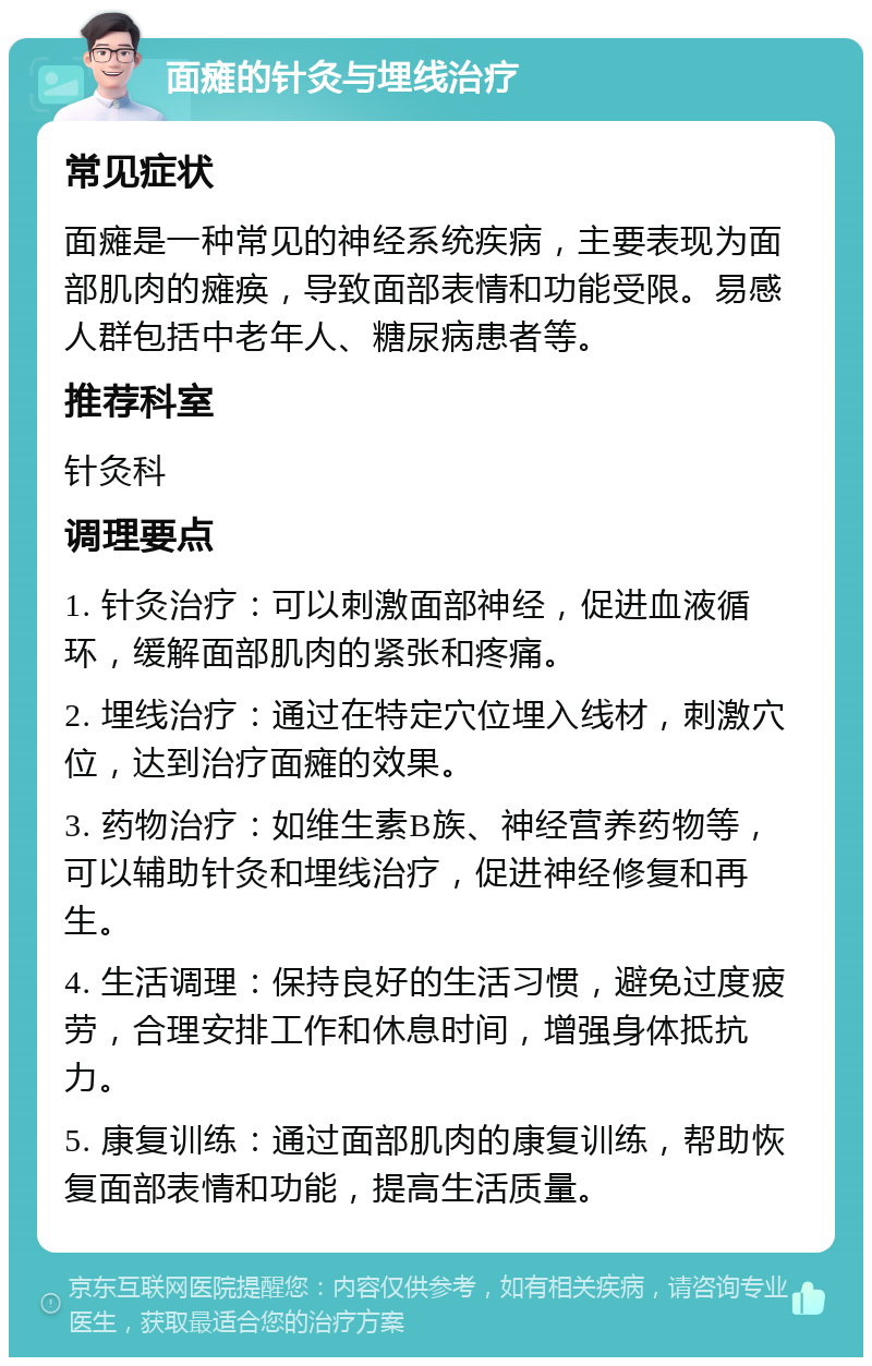 面瘫的针灸与埋线治疗 常见症状 面瘫是一种常见的神经系统疾病，主要表现为面部肌肉的瘫痪，导致面部表情和功能受限。易感人群包括中老年人、糖尿病患者等。 推荐科室 针灸科 调理要点 1. 针灸治疗：可以刺激面部神经，促进血液循环，缓解面部肌肉的紧张和疼痛。 2. 埋线治疗：通过在特定穴位埋入线材，刺激穴位，达到治疗面瘫的效果。 3. 药物治疗：如维生素B族、神经营养药物等，可以辅助针灸和埋线治疗，促进神经修复和再生。 4. 生活调理：保持良好的生活习惯，避免过度疲劳，合理安排工作和休息时间，增强身体抵抗力。 5. 康复训练：通过面部肌肉的康复训练，帮助恢复面部表情和功能，提高生活质量。