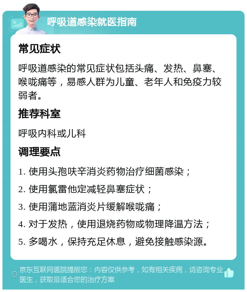 呼吸道感染就医指南 常见症状 呼吸道感染的常见症状包括头痛、发热、鼻塞、喉咙痛等，易感人群为儿童、老年人和免疫力较弱者。 推荐科室 呼吸内科或儿科 调理要点 1. 使用头孢呋辛消炎药物治疗细菌感染； 2. 使用氯雷他定减轻鼻塞症状； 3. 使用蒲地蓝消炎片缓解喉咙痛； 4. 对于发热，使用退烧药物或物理降温方法； 5. 多喝水，保持充足休息，避免接触感染源。