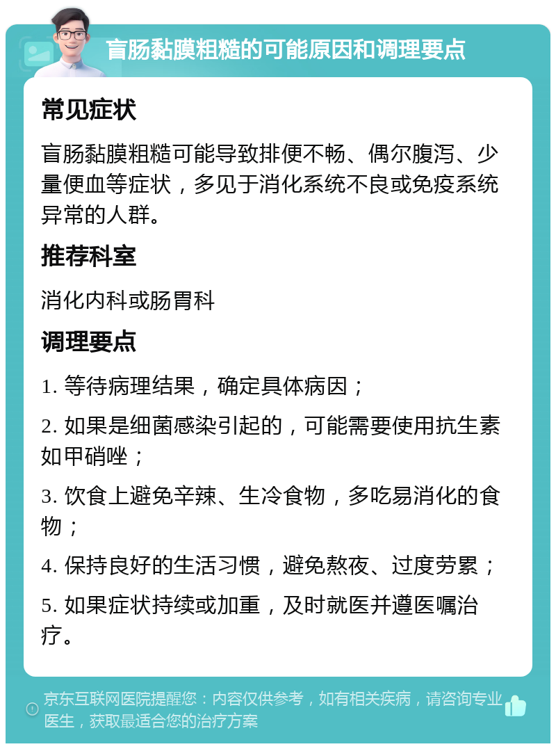 盲肠黏膜粗糙的可能原因和调理要点 常见症状 盲肠黏膜粗糙可能导致排便不畅、偶尔腹泻、少量便血等症状，多见于消化系统不良或免疫系统异常的人群。 推荐科室 消化内科或肠胃科 调理要点 1. 等待病理结果，确定具体病因； 2. 如果是细菌感染引起的，可能需要使用抗生素如甲硝唑； 3. 饮食上避免辛辣、生冷食物，多吃易消化的食物； 4. 保持良好的生活习惯，避免熬夜、过度劳累； 5. 如果症状持续或加重，及时就医并遵医嘱治疗。