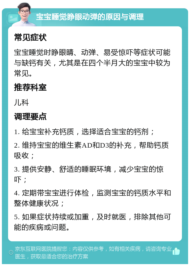 宝宝睡觉睁眼动弹的原因与调理 常见症状 宝宝睡觉时睁眼睛、动弹、易受惊吓等症状可能与缺钙有关，尤其是在四个半月大的宝宝中较为常见。 推荐科室 儿科 调理要点 1. 给宝宝补充钙质，选择适合宝宝的钙剂； 2. 维持宝宝的维生素AD和D3的补充，帮助钙质吸收； 3. 提供安静、舒适的睡眠环境，减少宝宝的惊吓； 4. 定期带宝宝进行体检，监测宝宝的钙质水平和整体健康状况； 5. 如果症状持续或加重，及时就医，排除其他可能的疾病或问题。