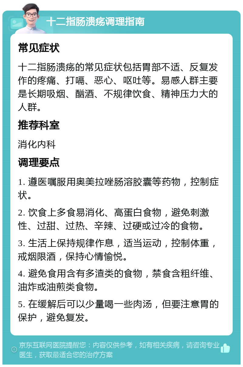 十二指肠溃疡调理指南 常见症状 十二指肠溃疡的常见症状包括胃部不适、反复发作的疼痛、打嗝、恶心、呕吐等。易感人群主要是长期吸烟、酗酒、不规律饮食、精神压力大的人群。 推荐科室 消化内科 调理要点 1. 遵医嘱服用奥美拉唑肠溶胶囊等药物，控制症状。 2. 饮食上多食易消化、高蛋白食物，避免刺激性、过甜、过热、辛辣、过硬或过冷的食物。 3. 生活上保持规律作息，适当运动，控制体重，戒烟限酒，保持心情愉悦。 4. 避免食用含有多渣类的食物，禁食含粗纤维、油炸或油煎类食物。 5. 在缓解后可以少量喝一些肉汤，但要注意胃的保护，避免复发。