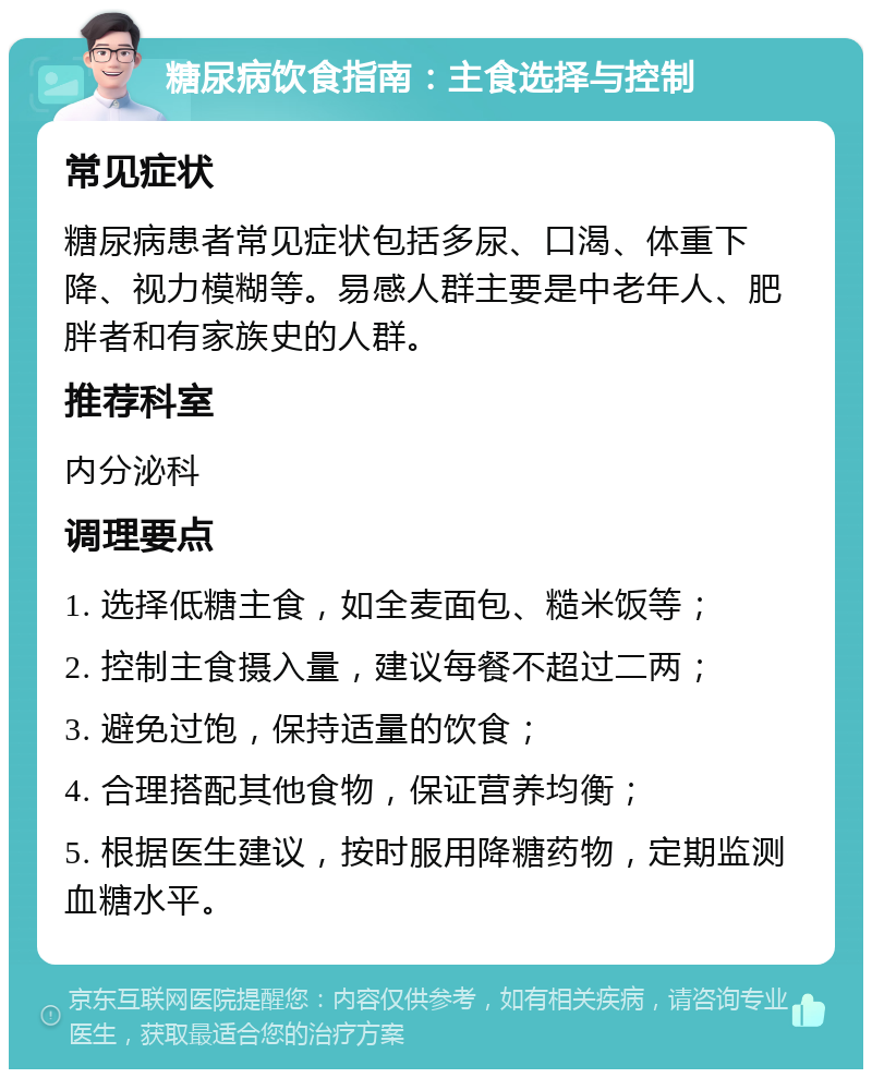 糖尿病饮食指南：主食选择与控制 常见症状 糖尿病患者常见症状包括多尿、口渴、体重下降、视力模糊等。易感人群主要是中老年人、肥胖者和有家族史的人群。 推荐科室 内分泌科 调理要点 1. 选择低糖主食，如全麦面包、糙米饭等； 2. 控制主食摄入量，建议每餐不超过二两； 3. 避免过饱，保持适量的饮食； 4. 合理搭配其他食物，保证营养均衡； 5. 根据医生建议，按时服用降糖药物，定期监测血糖水平。