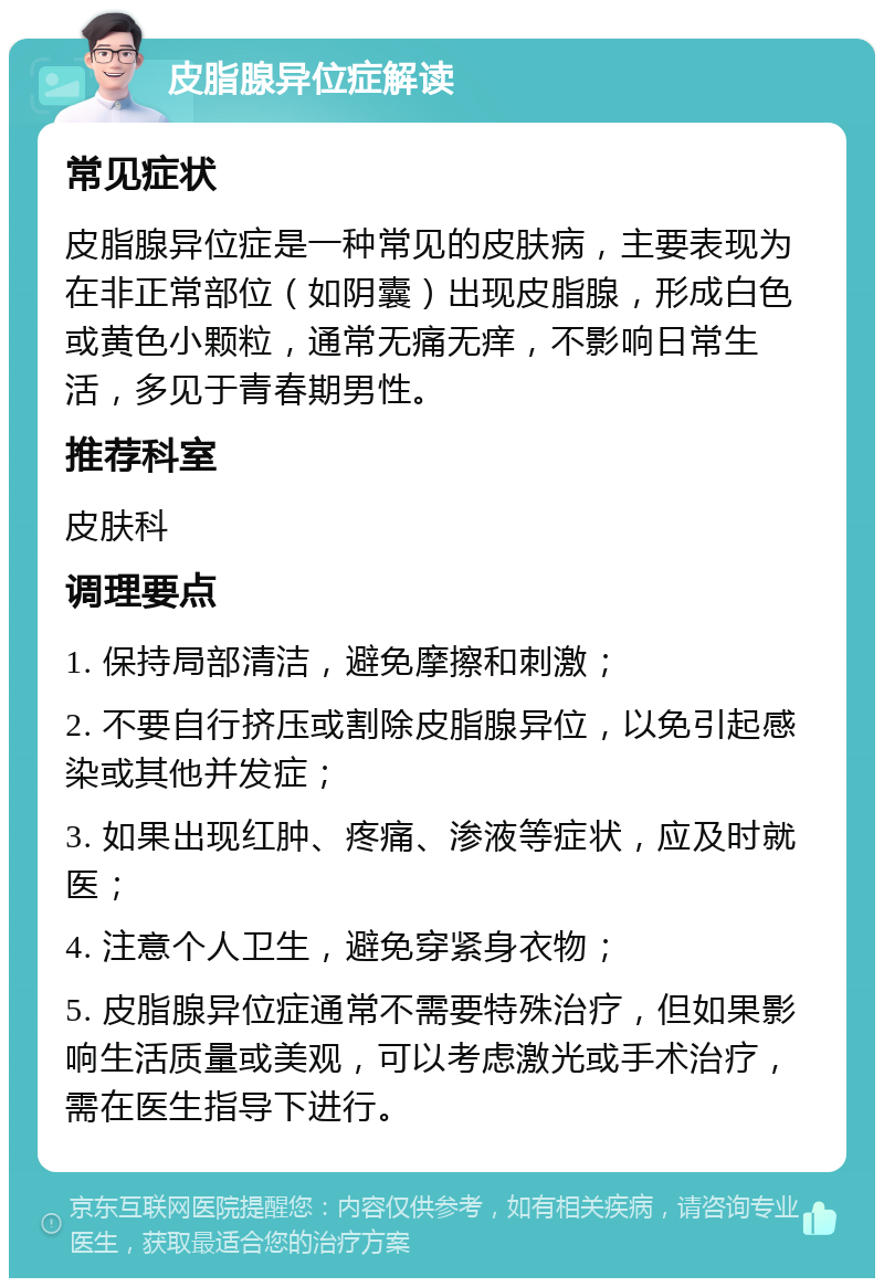 皮脂腺异位症解读 常见症状 皮脂腺异位症是一种常见的皮肤病，主要表现为在非正常部位（如阴囊）出现皮脂腺，形成白色或黄色小颗粒，通常无痛无痒，不影响日常生活，多见于青春期男性。 推荐科室 皮肤科 调理要点 1. 保持局部清洁，避免摩擦和刺激； 2. 不要自行挤压或割除皮脂腺异位，以免引起感染或其他并发症； 3. 如果出现红肿、疼痛、渗液等症状，应及时就医； 4. 注意个人卫生，避免穿紧身衣物； 5. 皮脂腺异位症通常不需要特殊治疗，但如果影响生活质量或美观，可以考虑激光或手术治疗，需在医生指导下进行。