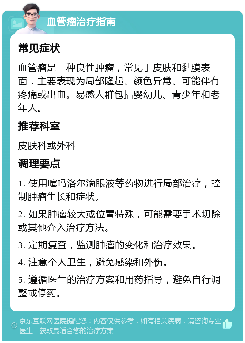 血管瘤治疗指南 常见症状 血管瘤是一种良性肿瘤，常见于皮肤和黏膜表面，主要表现为局部隆起、颜色异常、可能伴有疼痛或出血。易感人群包括婴幼儿、青少年和老年人。 推荐科室 皮肤科或外科 调理要点 1. 使用噻吗洛尔滴眼液等药物进行局部治疗，控制肿瘤生长和症状。 2. 如果肿瘤较大或位置特殊，可能需要手术切除或其他介入治疗方法。 3. 定期复查，监测肿瘤的变化和治疗效果。 4. 注意个人卫生，避免感染和外伤。 5. 遵循医生的治疗方案和用药指导，避免自行调整或停药。