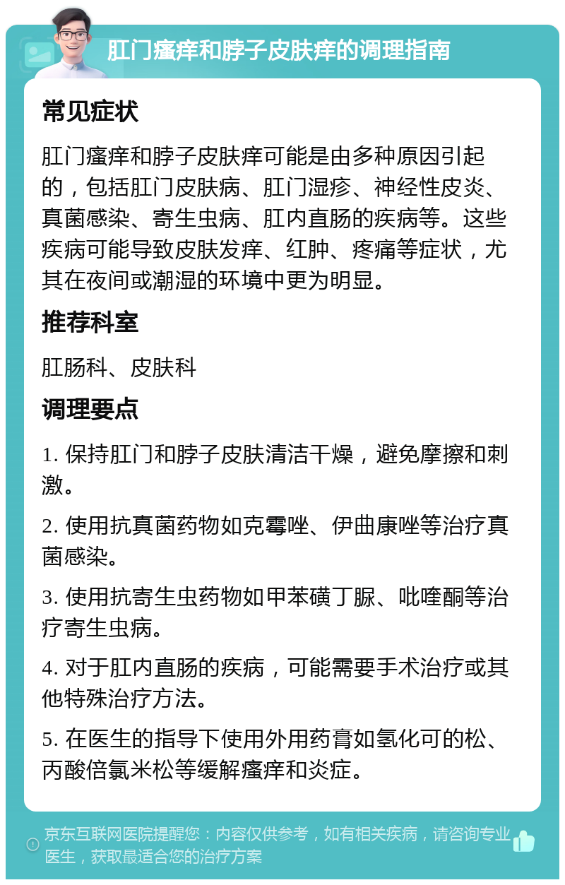 肛门瘙痒和脖子皮肤痒的调理指南 常见症状 肛门瘙痒和脖子皮肤痒可能是由多种原因引起的，包括肛门皮肤病、肛门湿疹、神经性皮炎、真菌感染、寄生虫病、肛内直肠的疾病等。这些疾病可能导致皮肤发痒、红肿、疼痛等症状，尤其在夜间或潮湿的环境中更为明显。 推荐科室 肛肠科、皮肤科 调理要点 1. 保持肛门和脖子皮肤清洁干燥，避免摩擦和刺激。 2. 使用抗真菌药物如克霉唑、伊曲康唑等治疗真菌感染。 3. 使用抗寄生虫药物如甲苯磺丁脲、吡喹酮等治疗寄生虫病。 4. 对于肛内直肠的疾病，可能需要手术治疗或其他特殊治疗方法。 5. 在医生的指导下使用外用药膏如氢化可的松、丙酸倍氯米松等缓解瘙痒和炎症。