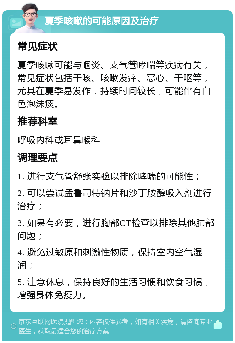 夏季咳嗽的可能原因及治疗 常见症状 夏季咳嗽可能与咽炎、支气管哮喘等疾病有关，常见症状包括干咳、咳嗽发痒、恶心、干呕等，尤其在夏季易发作，持续时间较长，可能伴有白色泡沫痰。 推荐科室 呼吸内科或耳鼻喉科 调理要点 1. 进行支气管舒张实验以排除哮喘的可能性； 2. 可以尝试孟鲁司特钠片和沙丁胺醇吸入剂进行治疗； 3. 如果有必要，进行胸部CT检查以排除其他肺部问题； 4. 避免过敏原和刺激性物质，保持室内空气湿润； 5. 注意休息，保持良好的生活习惯和饮食习惯，增强身体免疫力。