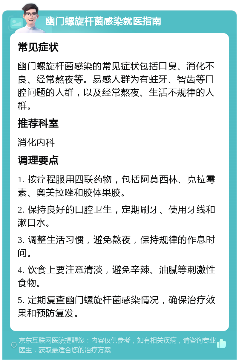 幽门螺旋杆菌感染就医指南 常见症状 幽门螺旋杆菌感染的常见症状包括口臭、消化不良、经常熬夜等。易感人群为有蛀牙、智齿等口腔问题的人群，以及经常熬夜、生活不规律的人群。 推荐科室 消化内科 调理要点 1. 按疗程服用四联药物，包括阿莫西林、克拉霉素、奥美拉唑和胶体果胶。 2. 保持良好的口腔卫生，定期刷牙、使用牙线和漱口水。 3. 调整生活习惯，避免熬夜，保持规律的作息时间。 4. 饮食上要注意清淡，避免辛辣、油腻等刺激性食物。 5. 定期复查幽门螺旋杆菌感染情况，确保治疗效果和预防复发。