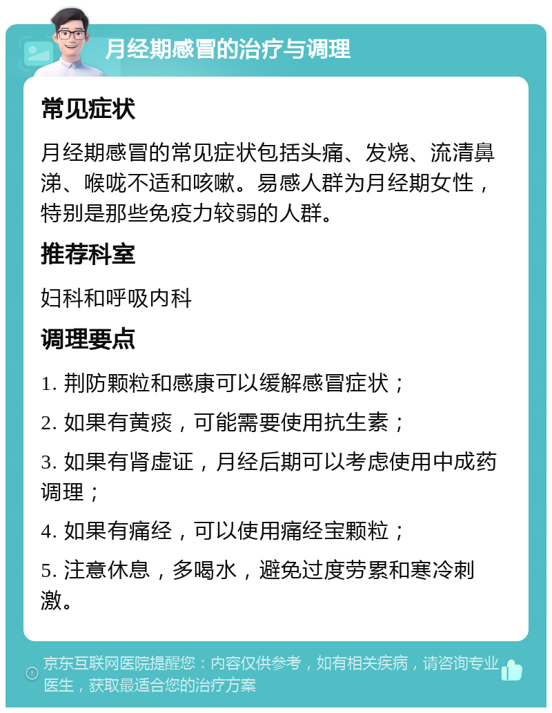 月经期感冒的治疗与调理 常见症状 月经期感冒的常见症状包括头痛、发烧、流清鼻涕、喉咙不适和咳嗽。易感人群为月经期女性，特别是那些免疫力较弱的人群。 推荐科室 妇科和呼吸内科 调理要点 1. 荆防颗粒和感康可以缓解感冒症状； 2. 如果有黄痰，可能需要使用抗生素； 3. 如果有肾虚证，月经后期可以考虑使用中成药调理； 4. 如果有痛经，可以使用痛经宝颗粒； 5. 注意休息，多喝水，避免过度劳累和寒冷刺激。