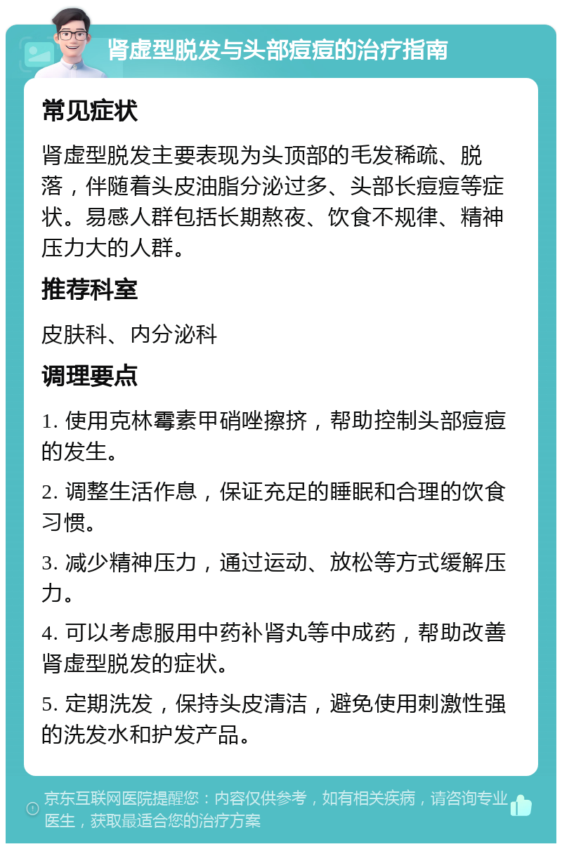 肾虚型脱发与头部痘痘的治疗指南 常见症状 肾虚型脱发主要表现为头顶部的毛发稀疏、脱落，伴随着头皮油脂分泌过多、头部长痘痘等症状。易感人群包括长期熬夜、饮食不规律、精神压力大的人群。 推荐科室 皮肤科、内分泌科 调理要点 1. 使用克林霉素甲硝唑擦挤，帮助控制头部痘痘的发生。 2. 调整生活作息，保证充足的睡眠和合理的饮食习惯。 3. 减少精神压力，通过运动、放松等方式缓解压力。 4. 可以考虑服用中药补肾丸等中成药，帮助改善肾虚型脱发的症状。 5. 定期洗发，保持头皮清洁，避免使用刺激性强的洗发水和护发产品。