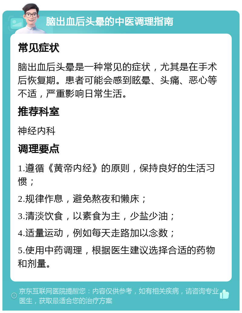 脑出血后头晕的中医调理指南 常见症状 脑出血后头晕是一种常见的症状，尤其是在手术后恢复期。患者可能会感到眩晕、头痛、恶心等不适，严重影响日常生活。 推荐科室 神经内科 调理要点 1.遵循《黄帝内经》的原则，保持良好的生活习惯； 2.规律作息，避免熬夜和懒床； 3.清淡饮食，以素食为主，少盐少油； 4.适量运动，例如每天走路加以念数； 5.使用中药调理，根据医生建议选择合适的药物和剂量。