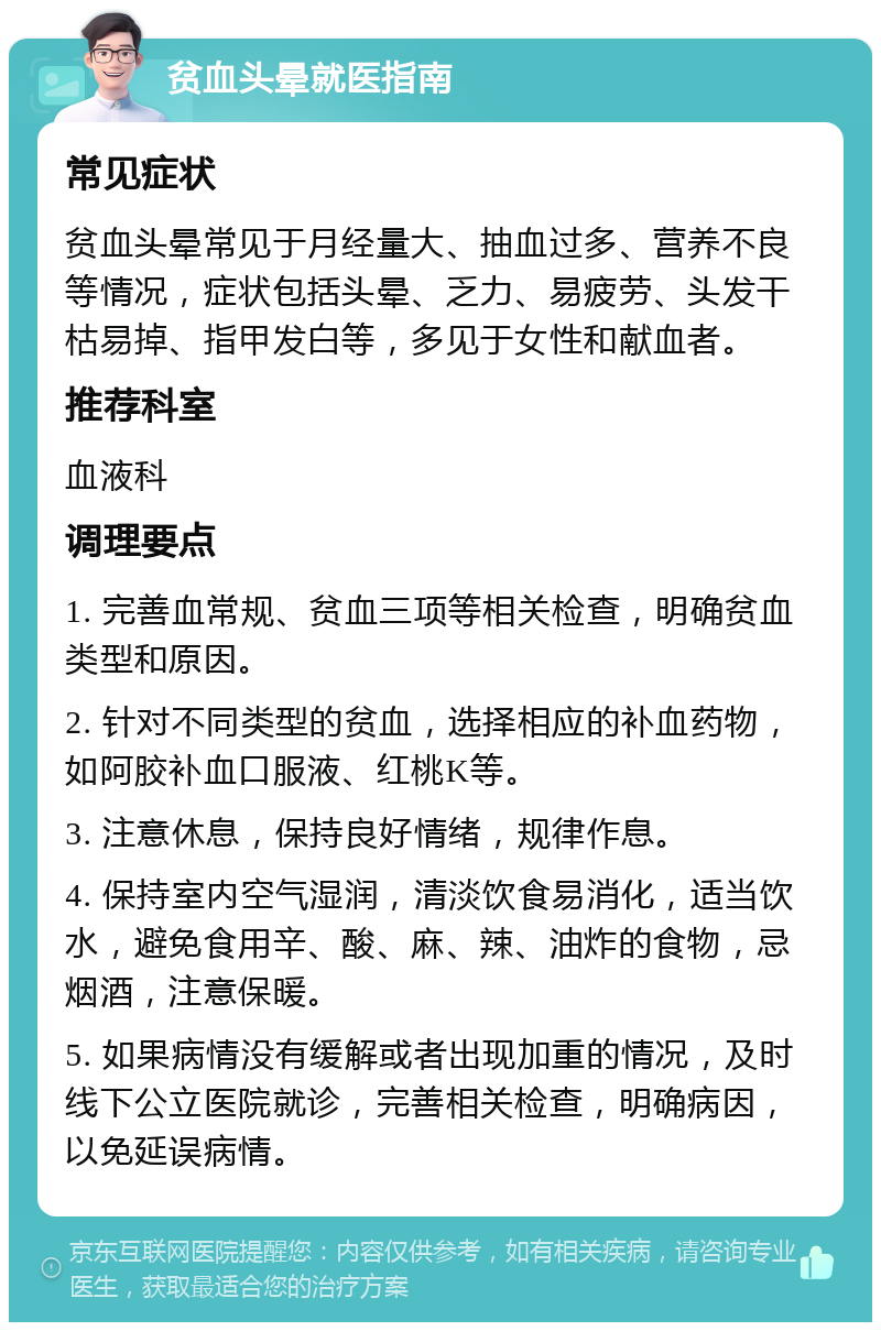 贫血头晕就医指南 常见症状 贫血头晕常见于月经量大、抽血过多、营养不良等情况，症状包括头晕、乏力、易疲劳、头发干枯易掉、指甲发白等，多见于女性和献血者。 推荐科室 血液科 调理要点 1. 完善血常规、贫血三项等相关检查，明确贫血类型和原因。 2. 针对不同类型的贫血，选择相应的补血药物，如阿胶补血口服液、红桃K等。 3. 注意休息，保持良好情绪，规律作息。 4. 保持室内空气湿润，清淡饮食易消化，适当饮水，避免食用辛、酸、麻、辣、油炸的食物，忌烟酒，注意保暖。 5. 如果病情没有缓解或者出现加重的情况，及时线下公立医院就诊，完善相关检查，明确病因，以免延误病情。