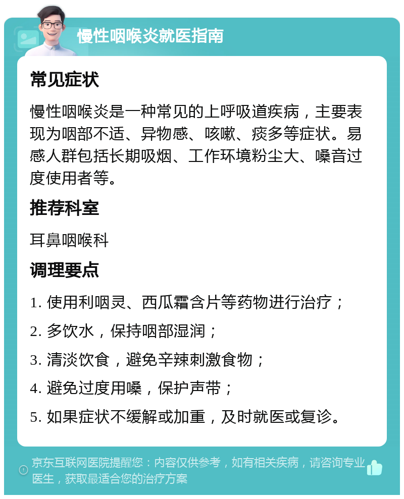 慢性咽喉炎就医指南 常见症状 慢性咽喉炎是一种常见的上呼吸道疾病，主要表现为咽部不适、异物感、咳嗽、痰多等症状。易感人群包括长期吸烟、工作环境粉尘大、嗓音过度使用者等。 推荐科室 耳鼻咽喉科 调理要点 1. 使用利咽灵、西瓜霜含片等药物进行治疗； 2. 多饮水，保持咽部湿润； 3. 清淡饮食，避免辛辣刺激食物； 4. 避免过度用嗓，保护声带； 5. 如果症状不缓解或加重，及时就医或复诊。