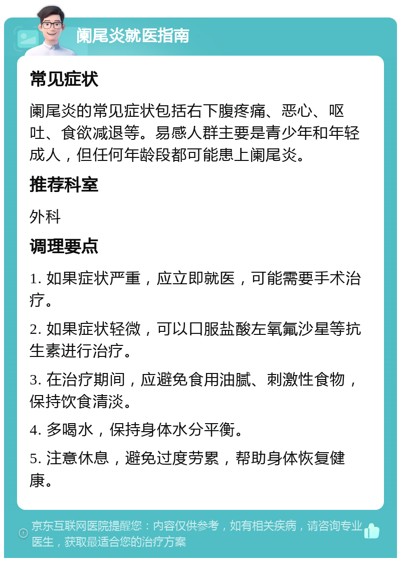 阑尾炎就医指南 常见症状 阑尾炎的常见症状包括右下腹疼痛、恶心、呕吐、食欲减退等。易感人群主要是青少年和年轻成人，但任何年龄段都可能患上阑尾炎。 推荐科室 外科 调理要点 1. 如果症状严重，应立即就医，可能需要手术治疗。 2. 如果症状轻微，可以口服盐酸左氧氟沙星等抗生素进行治疗。 3. 在治疗期间，应避免食用油腻、刺激性食物，保持饮食清淡。 4. 多喝水，保持身体水分平衡。 5. 注意休息，避免过度劳累，帮助身体恢复健康。