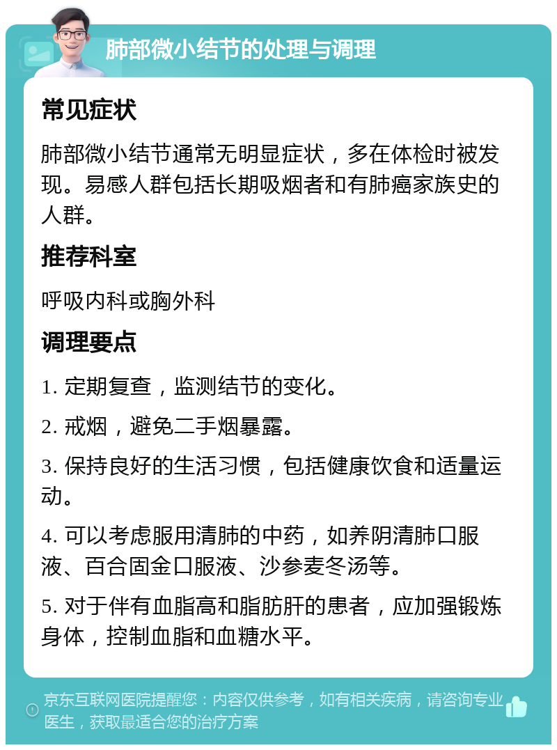 肺部微小结节的处理与调理 常见症状 肺部微小结节通常无明显症状，多在体检时被发现。易感人群包括长期吸烟者和有肺癌家族史的人群。 推荐科室 呼吸内科或胸外科 调理要点 1. 定期复查，监测结节的变化。 2. 戒烟，避免二手烟暴露。 3. 保持良好的生活习惯，包括健康饮食和适量运动。 4. 可以考虑服用清肺的中药，如养阴清肺口服液、百合固金口服液、沙参麦冬汤等。 5. 对于伴有血脂高和脂肪肝的患者，应加强锻炼身体，控制血脂和血糖水平。