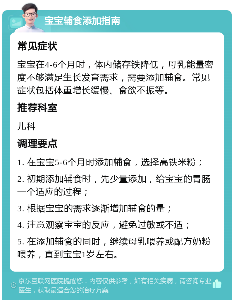 宝宝辅食添加指南 常见症状 宝宝在4-6个月时，体内储存铁降低，母乳能量密度不够满足生长发育需求，需要添加辅食。常见症状包括体重增长缓慢、食欲不振等。 推荐科室 儿科 调理要点 1. 在宝宝5-6个月时添加辅食，选择高铁米粉； 2. 初期添加辅食时，先少量添加，给宝宝的胃肠一个适应的过程； 3. 根据宝宝的需求逐渐增加辅食的量； 4. 注意观察宝宝的反应，避免过敏或不适； 5. 在添加辅食的同时，继续母乳喂养或配方奶粉喂养，直到宝宝1岁左右。