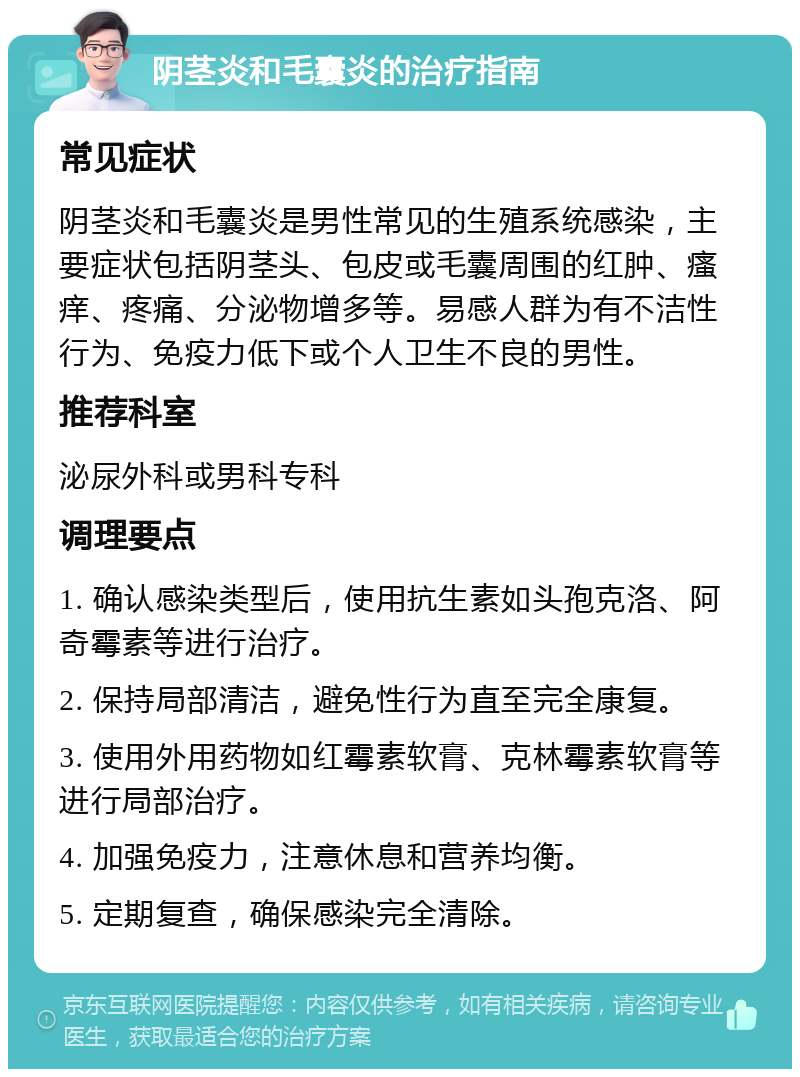 阴茎炎和毛囊炎的治疗指南 常见症状 阴茎炎和毛囊炎是男性常见的生殖系统感染，主要症状包括阴茎头、包皮或毛囊周围的红肿、瘙痒、疼痛、分泌物增多等。易感人群为有不洁性行为、免疫力低下或个人卫生不良的男性。 推荐科室 泌尿外科或男科专科 调理要点 1. 确认感染类型后，使用抗生素如头孢克洛、阿奇霉素等进行治疗。 2. 保持局部清洁，避免性行为直至完全康复。 3. 使用外用药物如红霉素软膏、克林霉素软膏等进行局部治疗。 4. 加强免疫力，注意休息和营养均衡。 5. 定期复查，确保感染完全清除。