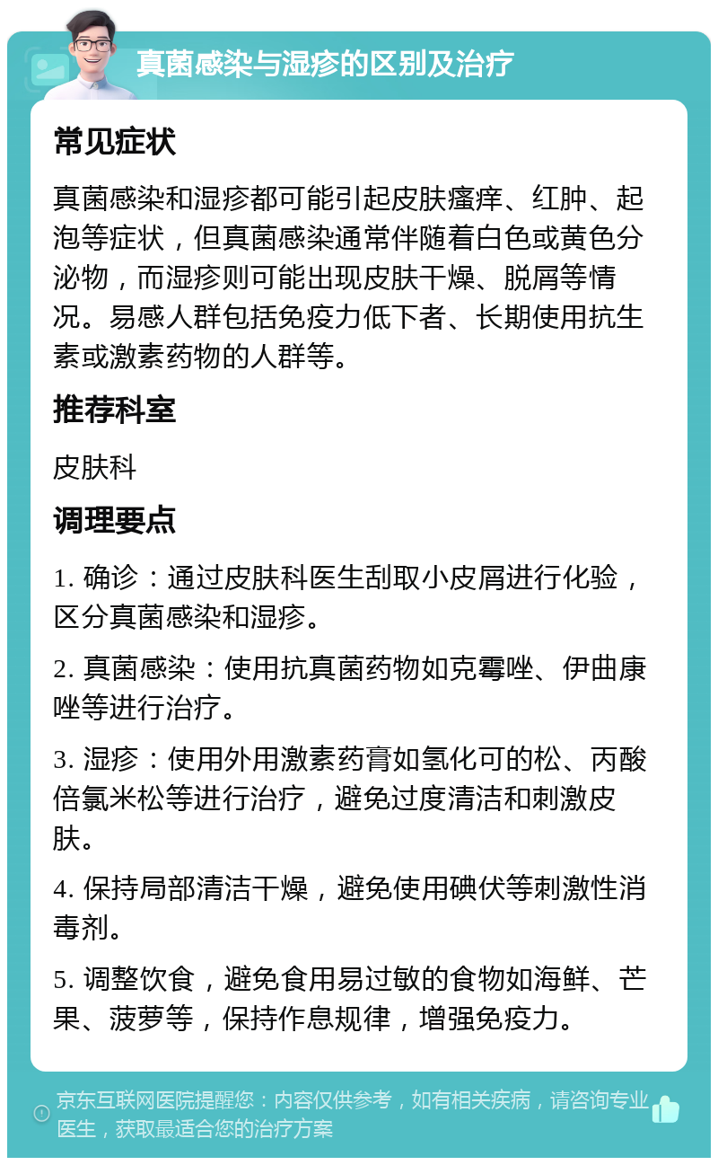 真菌感染与湿疹的区别及治疗 常见症状 真菌感染和湿疹都可能引起皮肤瘙痒、红肿、起泡等症状，但真菌感染通常伴随着白色或黄色分泌物，而湿疹则可能出现皮肤干燥、脱屑等情况。易感人群包括免疫力低下者、长期使用抗生素或激素药物的人群等。 推荐科室 皮肤科 调理要点 1. 确诊：通过皮肤科医生刮取小皮屑进行化验，区分真菌感染和湿疹。 2. 真菌感染：使用抗真菌药物如克霉唑、伊曲康唑等进行治疗。 3. 湿疹：使用外用激素药膏如氢化可的松、丙酸倍氯米松等进行治疗，避免过度清洁和刺激皮肤。 4. 保持局部清洁干燥，避免使用碘伏等刺激性消毒剂。 5. 调整饮食，避免食用易过敏的食物如海鲜、芒果、菠萝等，保持作息规律，增强免疫力。