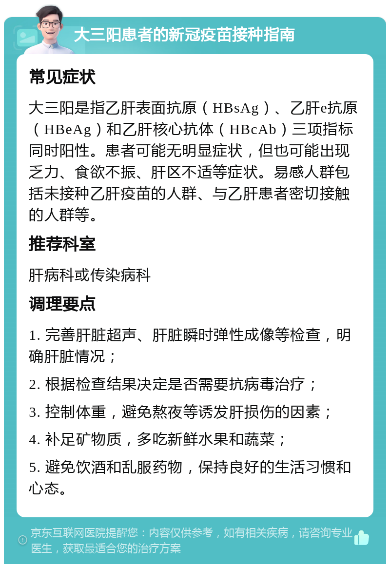 大三阳患者的新冠疫苗接种指南 常见症状 大三阳是指乙肝表面抗原（HBsAg）、乙肝e抗原（HBeAg）和乙肝核心抗体（HBcAb）三项指标同时阳性。患者可能无明显症状，但也可能出现乏力、食欲不振、肝区不适等症状。易感人群包括未接种乙肝疫苗的人群、与乙肝患者密切接触的人群等。 推荐科室 肝病科或传染病科 调理要点 1. 完善肝脏超声、肝脏瞬时弹性成像等检查，明确肝脏情况； 2. 根据检查结果决定是否需要抗病毒治疗； 3. 控制体重，避免熬夜等诱发肝损伤的因素； 4. 补足矿物质，多吃新鲜水果和蔬菜； 5. 避免饮酒和乱服药物，保持良好的生活习惯和心态。