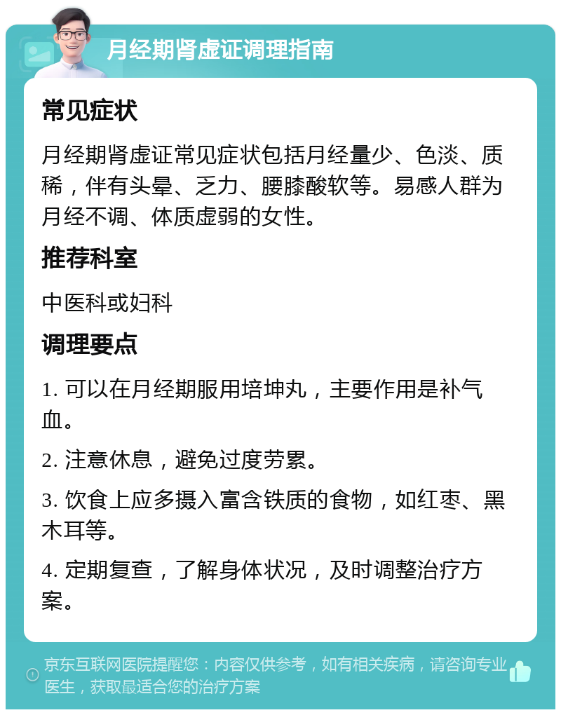 月经期肾虚证调理指南 常见症状 月经期肾虚证常见症状包括月经量少、色淡、质稀，伴有头晕、乏力、腰膝酸软等。易感人群为月经不调、体质虚弱的女性。 推荐科室 中医科或妇科 调理要点 1. 可以在月经期服用培坤丸，主要作用是补气血。 2. 注意休息，避免过度劳累。 3. 饮食上应多摄入富含铁质的食物，如红枣、黑木耳等。 4. 定期复查，了解身体状况，及时调整治疗方案。