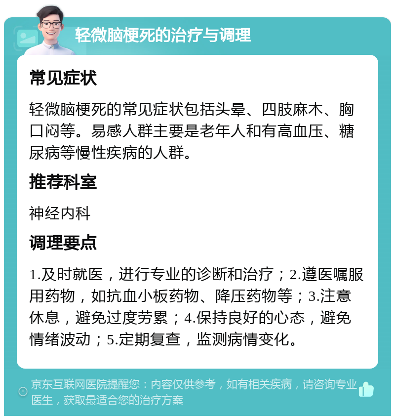 轻微脑梗死的治疗与调理 常见症状 轻微脑梗死的常见症状包括头晕、四肢麻木、胸口闷等。易感人群主要是老年人和有高血压、糖尿病等慢性疾病的人群。 推荐科室 神经内科 调理要点 1.及时就医，进行专业的诊断和治疗；2.遵医嘱服用药物，如抗血小板药物、降压药物等；3.注意休息，避免过度劳累；4.保持良好的心态，避免情绪波动；5.定期复查，监测病情变化。