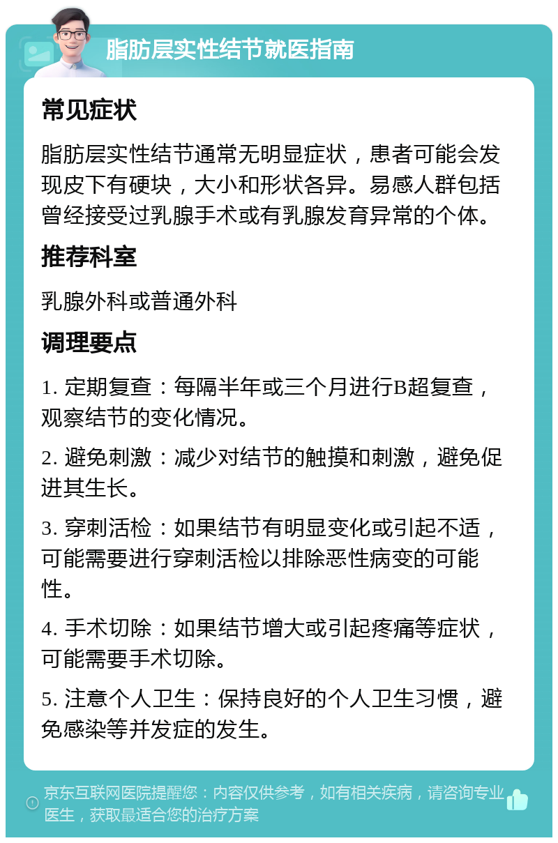 脂肪层实性结节就医指南 常见症状 脂肪层实性结节通常无明显症状，患者可能会发现皮下有硬块，大小和形状各异。易感人群包括曾经接受过乳腺手术或有乳腺发育异常的个体。 推荐科室 乳腺外科或普通外科 调理要点 1. 定期复查：每隔半年或三个月进行B超复查，观察结节的变化情况。 2. 避免刺激：减少对结节的触摸和刺激，避免促进其生长。 3. 穿刺活检：如果结节有明显变化或引起不适，可能需要进行穿刺活检以排除恶性病变的可能性。 4. 手术切除：如果结节增大或引起疼痛等症状，可能需要手术切除。 5. 注意个人卫生：保持良好的个人卫生习惯，避免感染等并发症的发生。