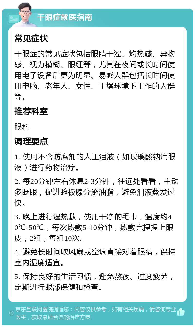 干眼症就医指南 常见症状 干眼症的常见症状包括眼睛干涩、灼热感、异物感、视力模糊、眼红等，尤其在夜间或长时间使用电子设备后更为明显。易感人群包括长时间使用电脑、老年人、女性、干燥环境下工作的人群等。 推荐科室 眼科 调理要点 1. 使用不含防腐剂的人工泪液（如玻璃酸钠滴眼液）进行药物治疗。 2. 每20分钟左右休息2-3分钟，往远处看看，主动多眨眼，促进睑板腺分泌油脂，避免泪液蒸发过快。 3. 晚上进行湿热敷，使用干净的毛巾，温度约40℃-50℃，每次热敷5-10分钟，热敷完捏捏上眼皮，2组，每组10次。 4. 避免长时间吹风扇或空调直接对着眼睛，保持室内湿度适宜。 5. 保持良好的生活习惯，避免熬夜、过度疲劳，定期进行眼部保健和检查。