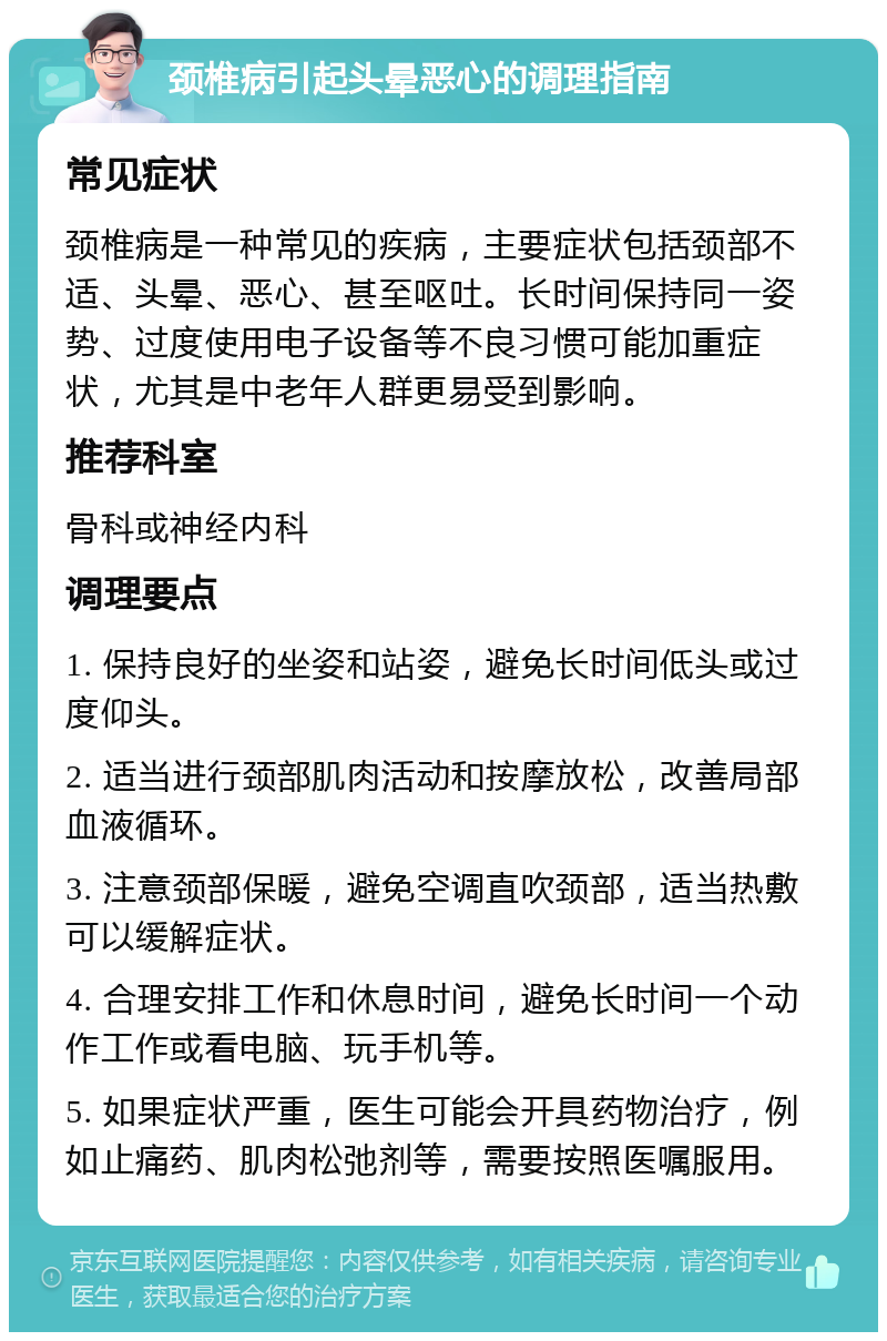 颈椎病引起头晕恶心的调理指南 常见症状 颈椎病是一种常见的疾病，主要症状包括颈部不适、头晕、恶心、甚至呕吐。长时间保持同一姿势、过度使用电子设备等不良习惯可能加重症状，尤其是中老年人群更易受到影响。 推荐科室 骨科或神经内科 调理要点 1. 保持良好的坐姿和站姿，避免长时间低头或过度仰头。 2. 适当进行颈部肌肉活动和按摩放松，改善局部血液循环。 3. 注意颈部保暖，避免空调直吹颈部，适当热敷可以缓解症状。 4. 合理安排工作和休息时间，避免长时间一个动作工作或看电脑、玩手机等。 5. 如果症状严重，医生可能会开具药物治疗，例如止痛药、肌肉松弛剂等，需要按照医嘱服用。