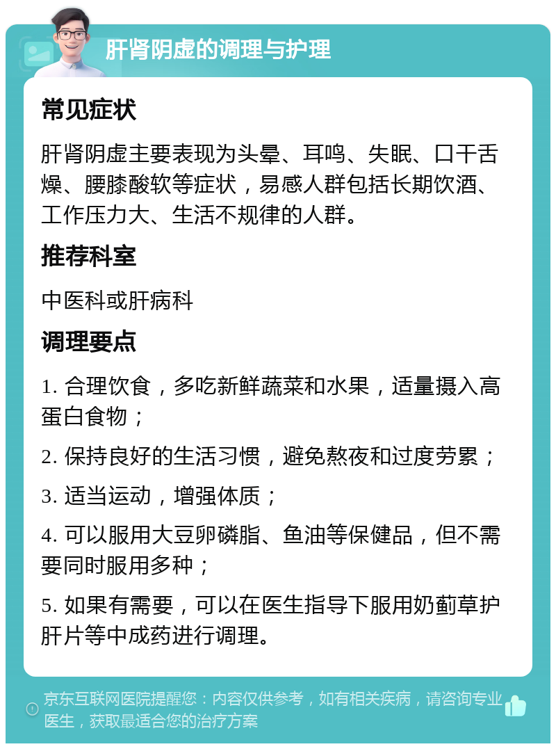 肝肾阴虚的调理与护理 常见症状 肝肾阴虚主要表现为头晕、耳鸣、失眠、口干舌燥、腰膝酸软等症状，易感人群包括长期饮酒、工作压力大、生活不规律的人群。 推荐科室 中医科或肝病科 调理要点 1. 合理饮食，多吃新鲜蔬菜和水果，适量摄入高蛋白食物； 2. 保持良好的生活习惯，避免熬夜和过度劳累； 3. 适当运动，增强体质； 4. 可以服用大豆卵磷脂、鱼油等保健品，但不需要同时服用多种； 5. 如果有需要，可以在医生指导下服用奶蓟草护肝片等中成药进行调理。